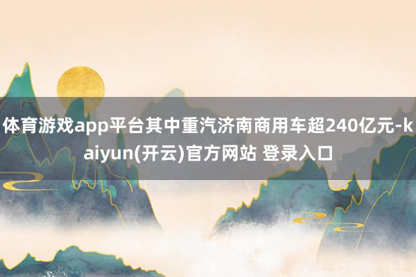 体育游戏app平台其中重汽济南商用车超240亿元-kaiyun(开云)官方网站 登录入口