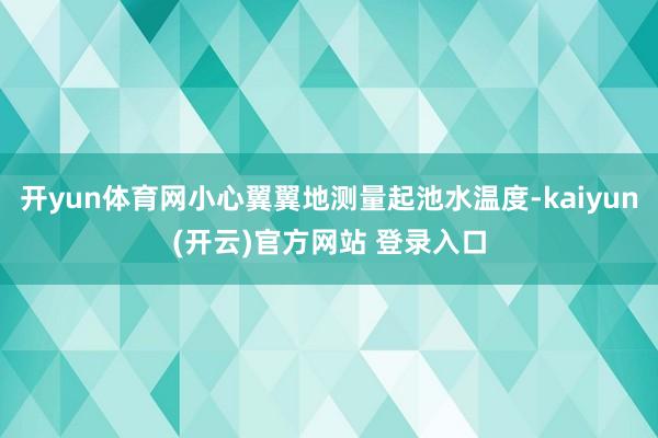 开yun体育网小心翼翼地测量起池水温度-kaiyun(开云)官方网站 登录入口