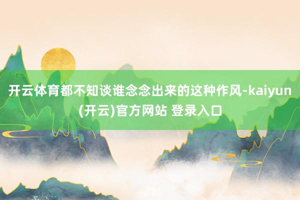 开云体育都不知谈谁念念出来的这种作风-kaiyun(开云)官方网站 登录入口