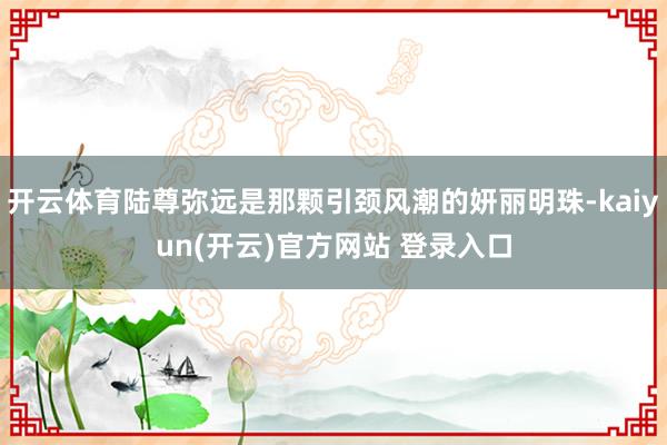开云体育陆尊弥远是那颗引颈风潮的妍丽明珠-kaiyun(开云)官方网站 登录入口