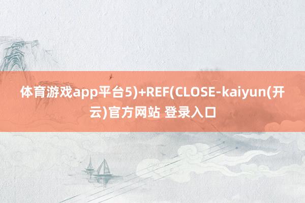 体育游戏app平台5)+REF(CLOSE-kaiyun(开云)官方网站 登录入口