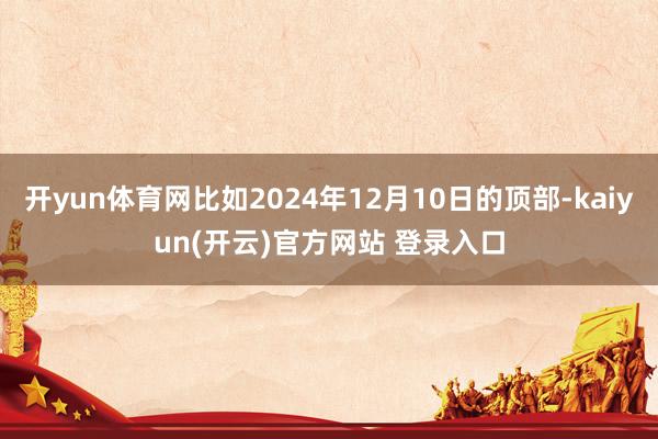 开yun体育网比如2024年12月10日的顶部-kaiyun(开云)官方网站 登录入口