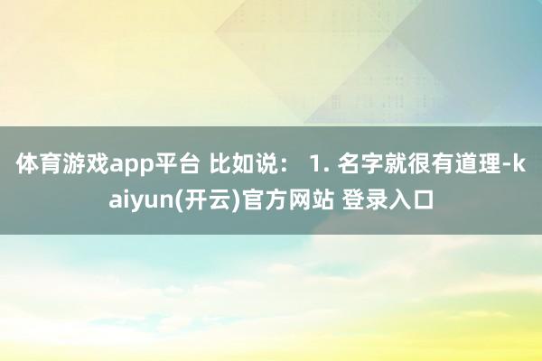 体育游戏app平台 比如说： 1. 名字就很有道理-kaiyun(开云)官方网站 登录入口