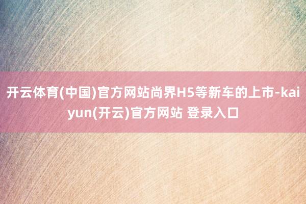 开云体育(中国)官方网站尚界H5等新车的上市-kaiyun(开云)官方网站 登录入口
