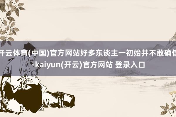 开云体育(中国)官方网站好多东谈主一初始并不敢确信-kaiyun(开云)官方网站 登录入口