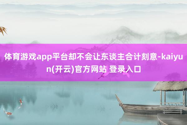 体育游戏app平台却不会让东谈主合计刻意-kaiyun(开云)官方网站 登录入口