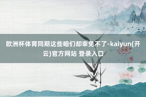 欧洲杯体育同期这些咱们却幸免不了-kaiyun(开云)官方网站 登录入口