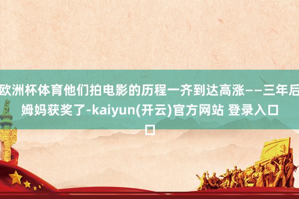 欧洲杯体育他们拍电影的历程一齐到达高涨——三年后姆妈获奖了-kaiyun(开云)官方网站 登录入口