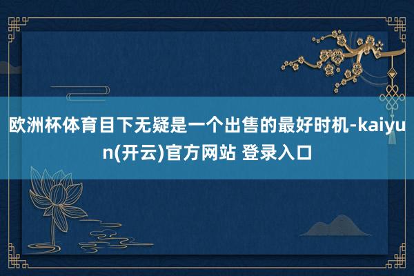 欧洲杯体育目下无疑是一个出售的最好时机-kaiyun(开云)官方网站 登录入口