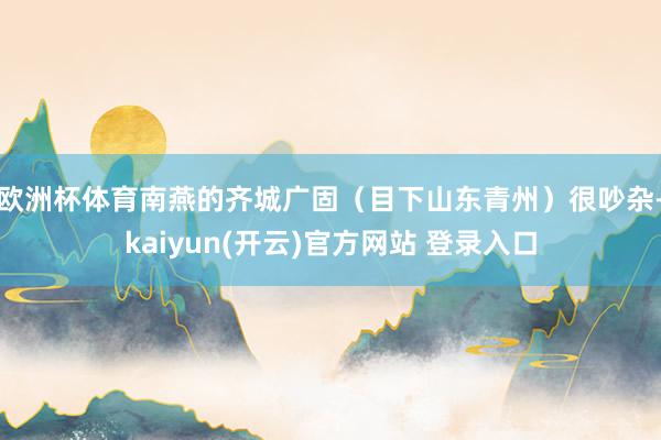 欧洲杯体育南燕的齐城广固（目下山东青州）很吵杂-kaiyun(开云)官方网站 登录入口
