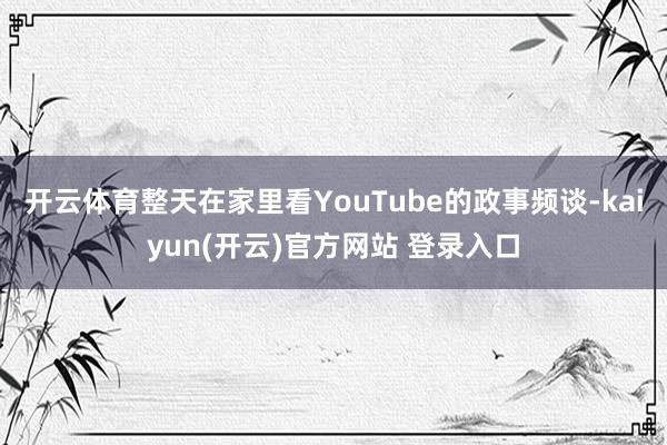 开云体育整天在家里看YouTube的政事频谈-kaiyun(开云)官方网站 登录入口