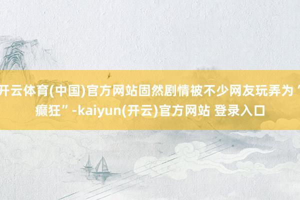 开云体育(中国)官方网站固然剧情被不少网友玩弄为“癫狂”-kaiyun(开云)官方网站 登录入口