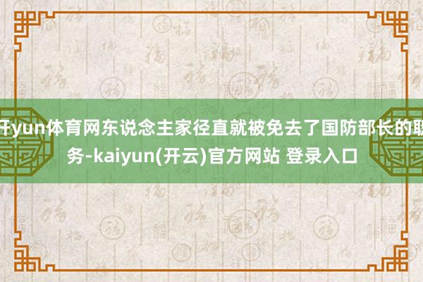 开yun体育网东说念主家径直就被免去了国防部长的职务-kaiyun(开云)官方网站 登录入口