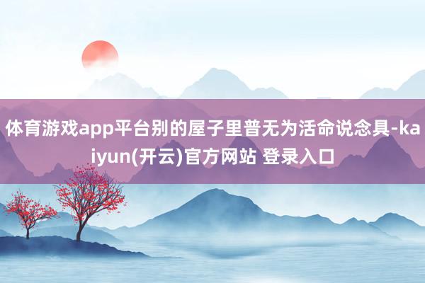 体育游戏app平台别的屋子里普无为活命说念具-kaiyun(开云)官方网站 登录入口