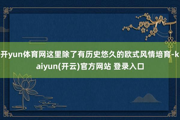 开yun体育网这里除了有历史悠久的欧式风情培育-kaiyun(开云)官方网站 登录入口