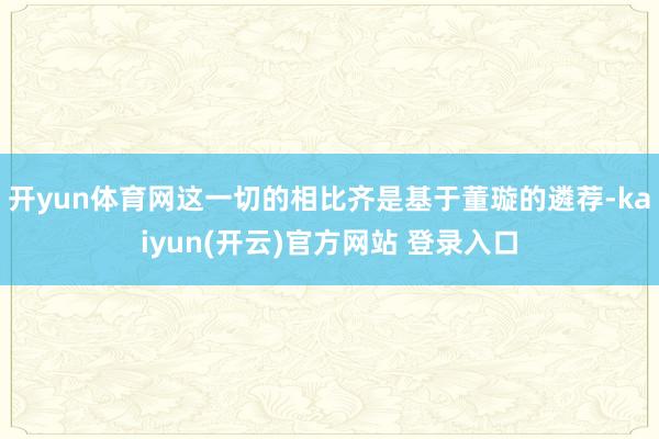 开yun体育网这一切的相比齐是基于董璇的遴荐-kaiyun(开云)官方网站 登录入口