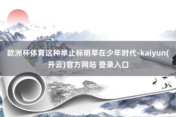 欧洲杯体育这种举止标明早在少年时代-kaiyun(开云)官方网站 登录入口