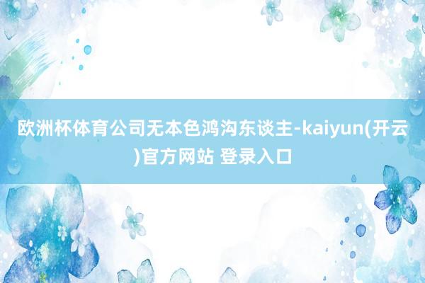 欧洲杯体育公司无本色鸿沟东谈主-kaiyun(开云)官方网站 登录入口
