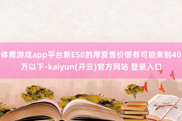 体育游戏app平台新ES8的厚爱售价很有可能来到40万以下-kaiyun(开云)官方网站 登录入口