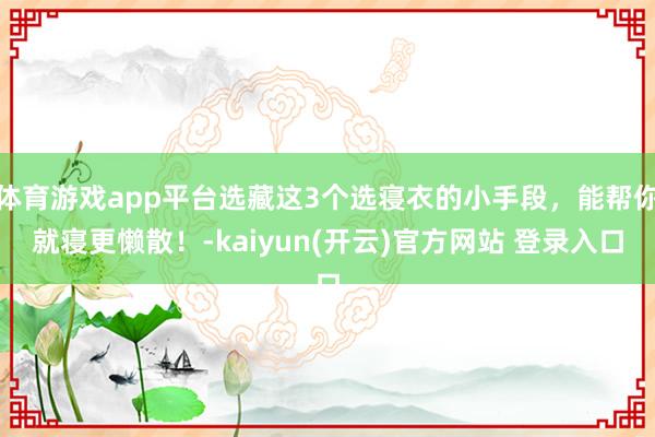 体育游戏app平台选藏这3个选寝衣的小手段，能帮你就寝更懒散！-kaiyun(开云)官方网站 登录入口
