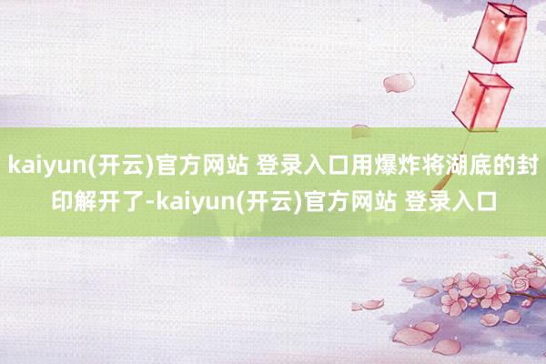 kaiyun(开云)官方网站 登录入口用爆炸将湖底的封印解开了-kaiyun(开云)官方网站 登录入口