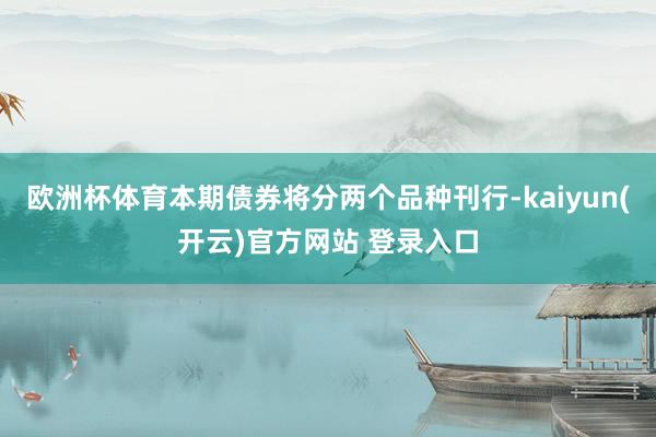 欧洲杯体育本期债券将分两个品种刊行-kaiyun(开云)官方网站 登录入口