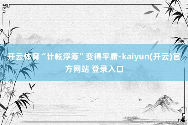 开云体育“计帐浮筹”变得平庸-kaiyun(开云)官方网站 登录入口