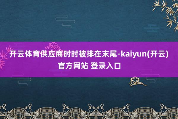 开云体育供应商时时被排在末尾-kaiyun(开云)官方网站 登录入口