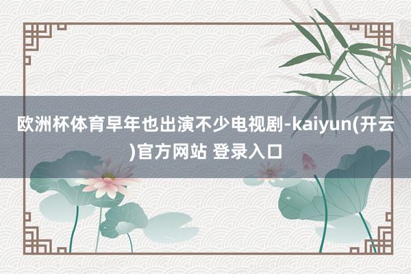 欧洲杯体育早年也出演不少电视剧-kaiyun(开云)官方网站 登录入口