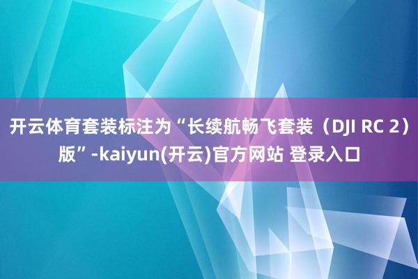 开云体育套装标注为“长续航畅飞套装（DJI RC 2）版”-kaiyun(开云)官方网站 登录入口