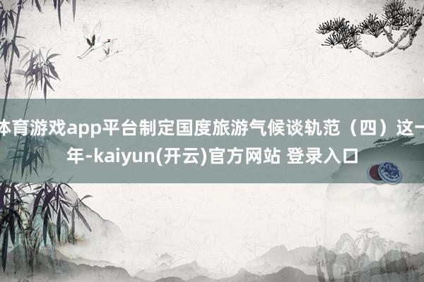 体育游戏app平台制定国度旅游气候谈轨范（四）这一年-kaiyun(开云)官方网站 登录入口