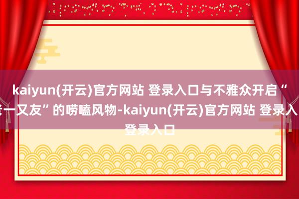 kaiyun(开云)官方网站 登录入口与不雅众开启“老一又友”的唠嗑风物-kaiyun(开云)官方网站 登录入口