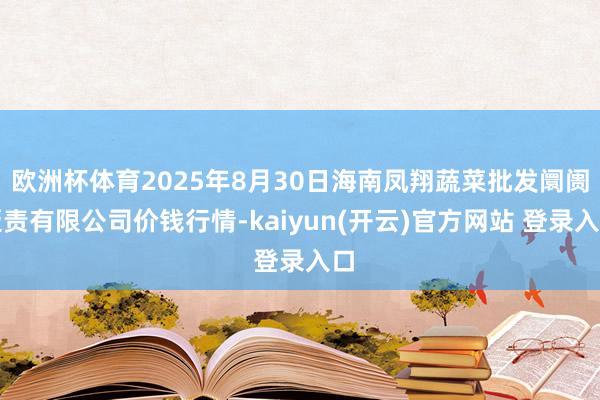 欧洲杯体育2025年8月30日海南凤翔蔬菜批发阛阓贬责有限公司价钱行情-kaiyun(开云)官方网站 登录入口