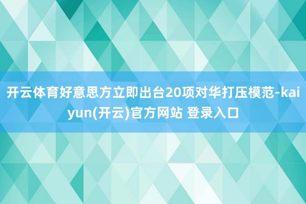 开云体育好意思方立即出台20项对华打压模范-kaiyun(开云)官方网站 登录入口