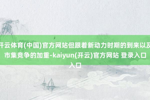 开云体育(中国)官方网站但跟着新动力时期的到来以及市集竞争的加重-kaiyun(开云)官方网站 登录入口