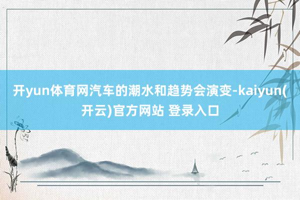 开yun体育网汽车的潮水和趋势会演变-kaiyun(开云)官方网站 登录入口