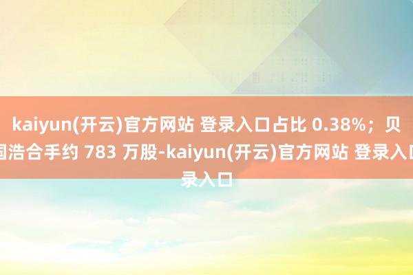 kaiyun(开云)官方网站 登录入口占比 0.38%；贝国浩合手约 783 万股-kaiyun(开云)官方网站 登录入口