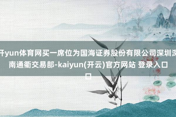 开yun体育网买一席位为国海证券股份有限公司深圳深南通衢交易部-kaiyun(开云)官方网站 登录入口