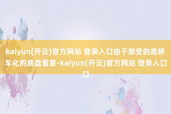 kaiyun(开云)官方网站 登录入口由于禁受的是轿车化的底盘蓄意-kaiyun(开云)官方网站 登录入口