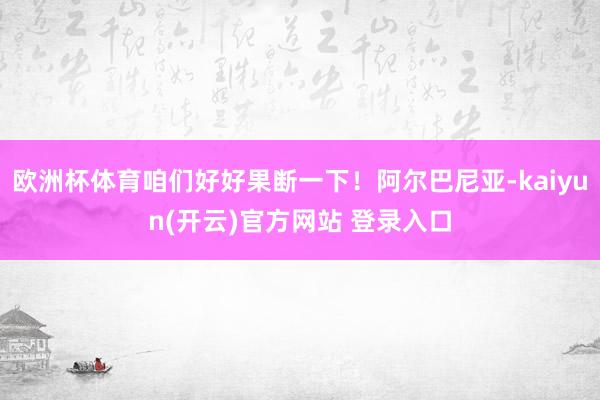 欧洲杯体育咱们好好果断一下！阿尔巴尼亚-kaiyun(开云)官方网站 登录入口
