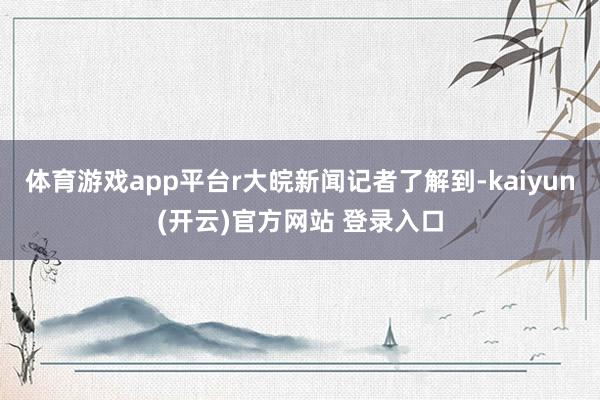 体育游戏app平台r大皖新闻记者了解到-kaiyun(开云)官方网站 登录入口
