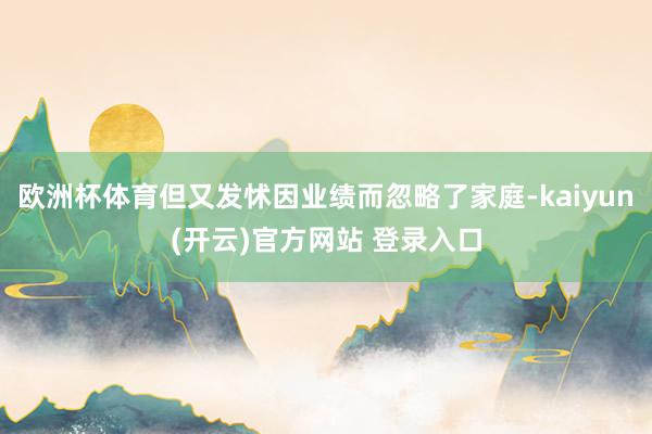 欧洲杯体育但又发怵因业绩而忽略了家庭-kaiyun(开云)官方网站 登录入口