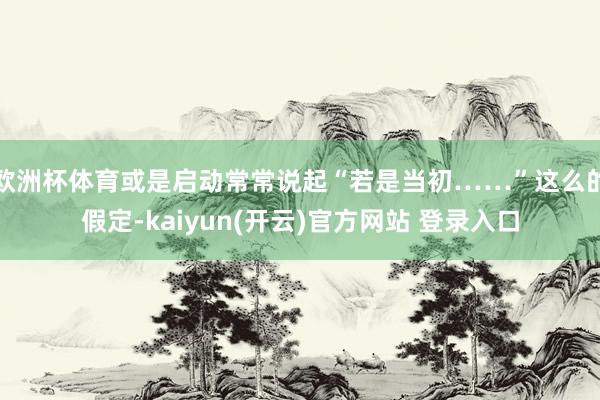 欧洲杯体育或是启动常常说起“若是当初……”这么的假定-kaiyun(开云)官方网站 登录入口