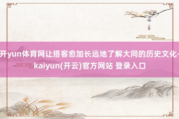 开yun体育网让搭客愈加长远地了解大同的历史文化-kaiyun(开云)官方网站 登录入口