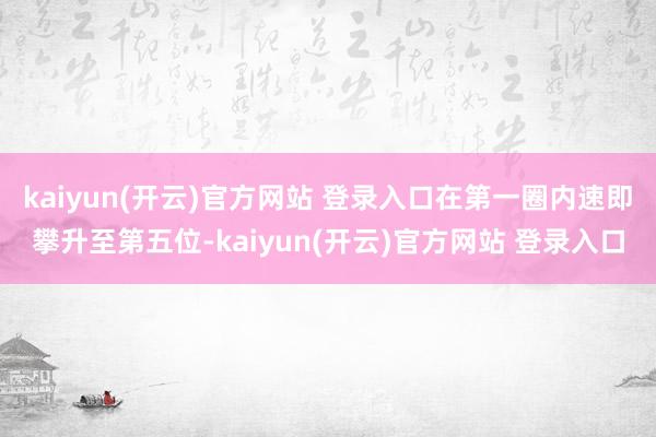 kaiyun(开云)官方网站 登录入口在第一圈内速即攀升至第五位-kaiyun(开云)官方网站 登录入口