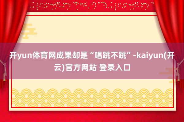 开yun体育网成果却是“唱跳不跳”-kaiyun(开云)官方网站 登录入口