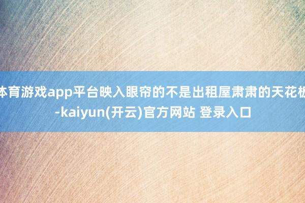 体育游戏app平台映入眼帘的不是出租屋肃肃的天花板-kaiyun(开云)官方网站 登录入口