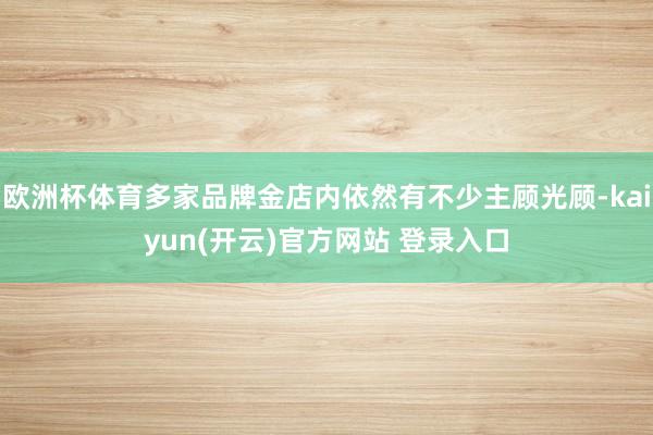 欧洲杯体育多家品牌金店内依然有不少主顾光顾-kaiyun(开云)官方网站 登录入口