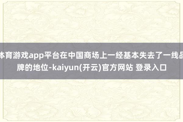 体育游戏app平台在中国商场上一经基本失去了一线品牌的地位-kaiyun(开云)官方网站 登录入口