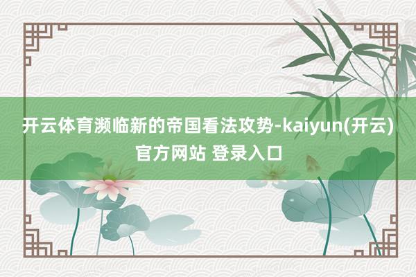 开云体育濒临新的帝国看法攻势-kaiyun(开云)官方网站 登录入口